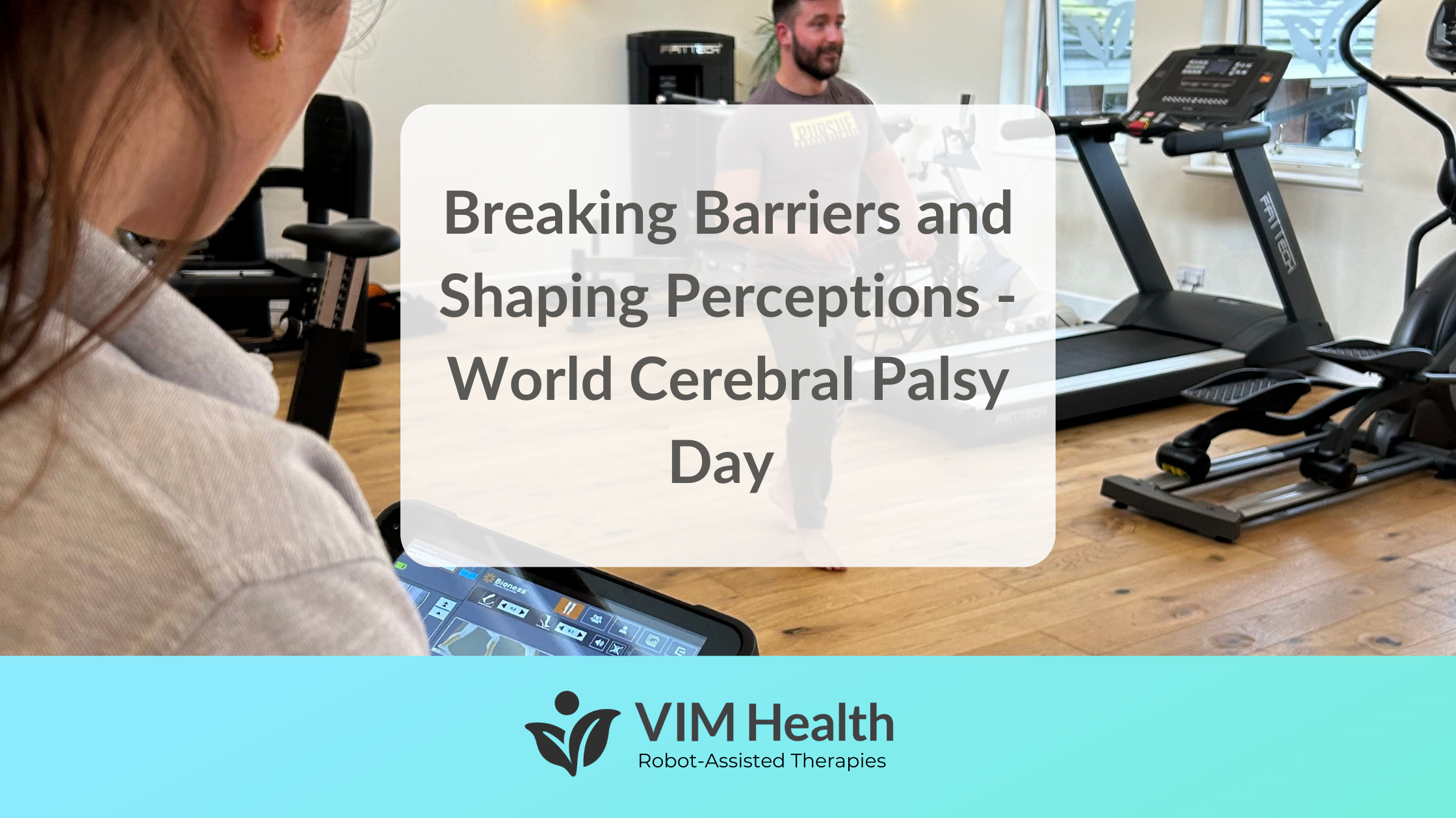 background image of joseph bird using the FES machine, whilst physio Bex tracks his progress on the tablet. Text in a white box that reads: breaking barriers and shaping perceptions - world cerebral palsy day. Vim health aquamarine banner runs along the bottom of the image with logo and tagline: vim health, robot-assisted therapies